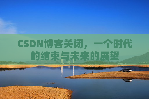 CSDN博客关闭，一个时代的结束与未来的展望